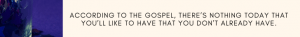 ACCORDING TO THE GOSPEL, THERE’S NOTHING TODAY THAT YOU’LL LIKE TO HAVE THAT YOU DON’T ALREADY HAVE.